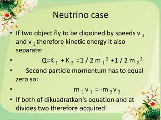 Neutrino case
• If two object fly to be diqoined by speeds v 1
  and v 2 therefore kinetic energy it also
  separate:
•           Q=K 1 + K 2 =1 / 2 m 1 2 +1 / 2 m 2 2
•     Second particle momentum has to equal
  zero so:
•                       m 1 v 1 = -m 2 v 2
• If both of dikuadratkan's equation and at
  divides two therefore acquired:
 