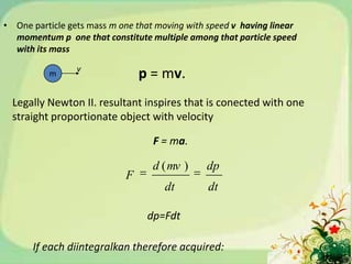 • One particle gets mass m one that moving with speed v having linear
                                       .
  momentum p one that constitute multiple among that particle speed
  with its mass
                 v
          m                     p = mv.
  Legally Newton II. resultant inspires that is conected with one
  straight proportionate object with velocity

                                   F = ma.

                                   d ( mv )    dp
                            F
                                     dt         dt

                                 dp=Fdt

      If each diintegralkan therefore acquired:
 