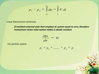 p2            t2

                       p1     p2           dp              F .dt
                                      p1             t1



Linear Momentum continuity

       If resultant external style that employs at system equal to zero, therefore
       momentum vector total system makes a abode constant

                                     dp
                                                   0
                                     dt
 For particle system
                                p1     p2       ........      pn   p
 
