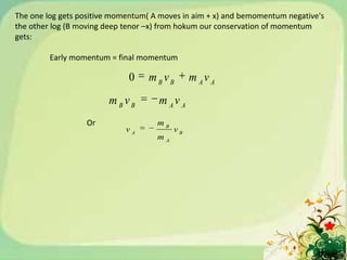 The one log gets positive momentum( A moves in aim + x) and bemomentum negative's
the other log (B moving deep tenor –x) from hokum our conservation of momentum
gets:

         Early momentum = final momentum

                             0     mBvB        m Av A
                        mBvB         m Av A
                  Or                 mB
                             vA           vB
                                     mA
 