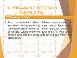 H. PERSAMAAN & PERBEDAAN 
RAHN & GADAI 
PERBEDAAN RAHN & GADAI 
1. Rahn dalam hukum Islam dilakukan secara suka rela 
atas dasar tolong menolong tanpa mencari keuntungan, 
sedangkan gadai menurut hukum perdata disamping 
berprinsip tolong menolong juga menarik keuntungan 
dengan cara menarik bunga atas sewa modal yang telah 
ditetapkan. 
 