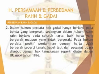 H. PERSAMAAN & PERBEDAAN 
RAHN & GADAI 
PERBEDAAN RAHN & GADAI 
2. Dalam hukum perdata hak gadai hanya berlaku pada 
benda yang bergerak, sedangkan dalam hukum Islam 
rahn berlaku pada seluruh harta, baik harta yang 
bergerak maupun yang tidak bergerak. Pada hukum 
perdata positif penjaminan dengan harta tidak 
bergerak seperti tanah, kapal laut dan pesawat udara 
disebut dengan hak tanggungan seperti diatur dalam 
UU no.4 tahun 1996. 
 