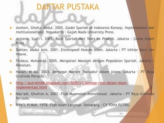 DAFTAR PUSTAKA 
 Anshori, Ghofur Abdul. 2005. Gadai Syariah di Indonesia Konsep, Implementasi dan 
Institusionalisasi. Yogyakarta : Gajah Mada University Press. 
 Antonio, Syafi’i. 2001. Bank Syariah dari Teori ke Praktik. Jakarta : Gema Insani 
Press. 
 Dahlan, Abdul Aziz. 2001. Ensiklopedi Hukum Islam. Jakarta : PT Ichtiar Baru van 
Hoeve. 
 Firdaus, Muhamad. 2005. Mengatasi Masalah dengan Pegadaian Syariah. Jakarta : 
Renaisan. 
 Hasan, M Ali. 2003. Berbagai Macam Transaksi dalam Islam. Jakarta : PT Raja 
Grafindo Persada. 
 http://putralmbk.blogspot.com/2008/07/konsep-rahn-dalam-islam-implementasi. 
html 
 Mas’adi, Ghufron A. 2002. Fiqh Muamalah Kontekstual. Jakarta : PT Raja Grafindo 
Persada. 
 Rifa’I, H Moh. 1978. Fiqh Islam Lengkap. Semarang : CV TOHA PUTRA. 
 