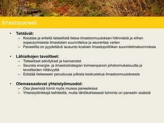 Ilmastopaneeli
• Tehtävät:
– Koostaa ja eritellä tieteellistä tietoa ilmastonmuutoksen hillinnästä ja siihen
sopeutumisesta ilmastolain suunnittelua ja seurantaa varten
– Paneelilta on pyydettävä lausunto koskien ilmastopolitiikan suunnitelmaluonnoksia
• Lähiaikojen tavoitteet:
– Tieteelliset selvitykset ja kannanotot
– Seurata energia- ja ilmastostrategian toimeenpanon johdonmukaisuutta ja
tavoitteiden riittävyyttä
– Edistää tieteeseen perustuvaa julkista keskustelua ilmastonmuutoksesta
• Olemassaolevat yhteistyömuodot:
– Osa jäsenistä toimii myös muissa paneeleissa
– Yhteistyölinkkejä kehitteillä, mutta lähtökohtaisesti toiminta on paneelin sisäistä
 