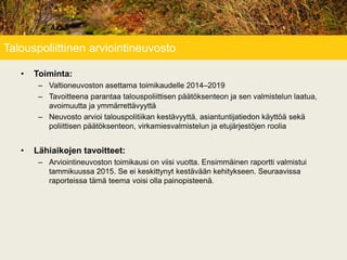 Talouspoliittinen arviointineuvosto
• Toiminta:
– Valtioneuvoston asettama toimikaudelle 2014–2019
– Tavoitteena parantaa talouspoliittisen päätöksenteon ja sen valmistelun laatua,
avoimuutta ja ymmärrettävyyttä
– Neuvosto arvioi talouspolitiikan kestävyyttä, asiantuntijatiedon käyttöä sekä
poliittisen päätöksenteon, virkamiesvalmistelun ja etujärjestöjen roolia
• Lähiaikojen tavoitteet:
– Arviointineuvoston toimikausi on viisi vuotta. Ensimmäinen raportti valmistui
tammikuussa 2015. Se ei keskittynyt kestävään kehitykseen. Seuraavissa
raporteissa tämä teema voisi olla painopisteenä.
 