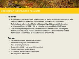 Strategisen tutkimuksen neuvosto
• Toiminta:
– Rahoittaa ongelmakeskeistä, pitkäjänteistä ja ohjelmamuotoista tutkimusta, joka
tuottaa ratkaisuja merkittäviin suomalaisen yhteiskunnan haasteisiin
– Rahoitettavia tutkimushankkeita valittaessa käytetään arviointikriteereinä
yhteiskunnallista merkittävyyttä ja vaikuttavuutta sekä tieteellistä laatua
– Tutkimusohjelmien pääteemat valitsee lopulta valtioneuvosto. Strategisen
tutkimuksen neuvosto päättää tutkimushankkeiden valinnasta sekä vastaa
hankkeiden seurannasta ja vaikuttavuuden arvioinnista
• Teemat:
– Teknologiamurrokset ja muuttuvat instituutiot
– Ilmastoneutraali ja resurssiniukka Suomi
– Tasa-arvoinen yhteiskunta
– Osaavat työntekijät – menestyvät työmarkkinat
– Terveys, hyvinvointi ja elämäntavat
– Turvallisuus verkottuneessa maailmassa
– Kaupungistuva yhteiskunta
 