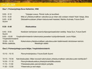 OHJELMA
Osa 1. Puheenjohtaja Eeva Hellström, VNK
9:00 – 9:10 Työpajan avaus. Päivän kulku ja tavoitteet.
9:10 – 9:20 Mitä on yhteiskunnallinen vaikuttavuus ja miten sitä voidaan mitata? Katri Vataja, Sitra
9:20 – 9:30 Globaalimuutoksen yhteen kietoutuneet haasteet. Markku Kulmala, Future Earth
Suomi
9:30 – 9:40 Keskustelua
9:40 – 9:50 Kestävän kehityksen asiantuntijaorganisaatioiden esittely. Tanja Suni, Future Earth
Suomi
9:50 – 10:00 Ympäristöministeriön kokemuksia paneelien hyödyntämisestä. Laura Höijer,
Ympäristöministeriö
10:00 – 10:10 Kokemuksia yhteiskunnallisen vaikuttavuuden lisäämisestä rahoituksen keinoin.
Minttu Jaakkola, Nesslingin säätiö
Osa 2. Puheenjohtaja Laura Höijer, Ympäristöministeriö
10:10 – 10:15 Pienryhmäohjeistus. Future Earth Suomi
10:15 – 10:30 Kahvikeskustelu: Miten toivoisit tutkimuksen yhteiskunnallisen vaikuttavuuden kehittyvän?
10:30 – 11:15 Pienryhmäkeskustelua yhteistyömahdollisuuksista
11:15 – 11:50 Yhteiskeskustelu pienryhmätyön pohjalta
11:50 – 12:00 Yhteenveto ja next steps
 