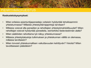 PIENRYHMÄOHJEISTUS
Keskustelukysymykset:
• Miten erilaisia asiantuntijapaneeleja voitaisiin hyödyntää tehokkaammin
yhteiskunnassa? Millaista yhteistyötä/rajapintoja tarvitaan?
• Millaisia voisivat olla paneelien ja rahoittajien yhteistyömahdollisuudet? Miten
rahoittajat voisivat hyödyntää paneeleita, esimerkiksi tiedeviestinnän alalla?
• Miten säätiöiden rahoittama työ näkyy yhteiskunnassa?
• Millaisia yhteistyöalustoja tutkimuksen ja yhteiskunnan välillä on olemassa,
millaisia tarvittaisiin?
• Miten toivoisit yhteiskunnallisen vaikuttavuuden kehittyvän? Visioita? Miten
tavoitteeseen päästäisiin?
 