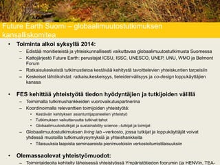 Future Earth Suomi – globaalimuutostutkimuksen
kansalliskomitea
• Toiminta alkoi syksyllä 2014:
– Edistää monitieteistä ja yhteiskunnallisesti vaikuttavaa globaalimuutostutkimusta Suomessa
– Kattojärjestö Future Earth: perustajat ICSU, ISSC, UNESCO, UNEP, UNU, WMO ja Belmont
Forum
– Ratkaisukeskeistä tutkimustietoa kestävää kehitystä tavoittelevien yhteiskuntien tarpeisiin
– Keskeiset lähtökohdat: ratkaisukeskeisyys, tieteidenvälisyys ja co-design loppukäyttäjien
kanssa
• FES kehittää yhteistyötä tiedon hyödyntäjien ja tutkijoiden välillä
– Toimimalla tutkimushankkeiden vuorovaikutuspartnerina
– Koordinoimalla relevanttien toimijoiden yhteistyötä:
• Kestävän kehityksen asiantuntijapaneelien yhteistyö
• Tutkimuksen vaikuttavuutta tutkivat tahot
• Globaalimuutostutkijat ja sustainability science –tutkijat ja toimijat
– Globaalimuutostutkimuksen living lab –verkosto, jossa tutkijat ja loppukäyttäjät voivat
yhdessä muotoilla tutkimuskysymyksiä ja yhteishankkeita
• Tilaisuuksia laajoista seminaareista pienimuotoisiin verkostoitumistilaisuuksiin
• Olemassaolevat yhteistyömuodot:
– Toimintaideoita kehitelty läheisessä yhteistyössä Ympäristötiedon foorumin (ja HENVIn, TEA-
 