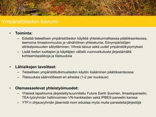 Ympäristötiedon foorumi
• Toiminta:
– Edistää tieteellisen ympäristötiedon käyttöä yhteiskunnallisessa päätöksenteossa,
teemoina Ilmastonmuutos ja vähähiilinen yhteiskunta; Elinympäristöjen
elinkelpoisuuden säilyttäminen; Vihreä talous sekä uudet ympäristökysymykset
– Lisää tiedon tuottajien ja käyttäjien välistä vuorovaikutusta järjestämällä
kohtaamispaikkoja ja tilaisuuksia
• Lähiaikojen tavoitteet:
– Tieteellisen ympäristötutkimustiedon käytön lisääminen päätöksenteossa
– Tilaisuuksia säännöllisesti eri aiheista (1-2 per kuukausi)
• Olemassaolevat yhteistyömuodot:
– Yhteisiä tapahtumia järjestetty/suunniteltu Future Earth Suomen, Ilmastopaneelin,
TEA-työryhmän hallinnoimien VN-hankkeiden sekä IPBES-paneelin kanssa
– YTF:n ohjausryhmän jäsenistä moni edustaa myös muita paneeleita/järjestöjä
 