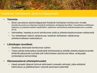 Kestävän kehityksen asiantuntijapaneeli
• Toiminta:
– Sitran perustama asiantuntijapaneeli Kestävän kehityksen toimikunnan rinnalle
(toimikunta pyrkii juurruttamaan kestävän kehityksen strategiset tavoitteet kansalliseen politiikkaan,
hallintoon ja yhteiskunnallisiin käytäntöihin; käytännön esimerkkinä yhteiskuntasitoumus vuodelta
2013)
– Valmistelee, haastaa ja arvioi toimikunnan työtä ja yhteiskuntasitoumuksen edistymistä
– Tuo tieteelliseen tietoon pohjautuvaa, kestävän kehityksen näkökulmaa
yhteiskunnalliseen keskusteluun
• Lähiaikojen tavoitteet:
– Osallistua aktiivisesti toimikunnan työhön
– Tukea julkista keskustelua kestävästä kehityksestä ja edistää yhteiskuntasitoumuksilla
tehtävää jalkautusta tuomalla julki tutkimukseen perustuvaa tietoa, analyysejä,
synteesejä ja kannanottoja
• Olemassaolevat yhteistyömuodot:
– Useat paneelin jäsenet toimivat aktiivisesti muissakin elimissä, jotka edistävät
tutkimuksen ja päätöksenteon nykyistä parempaa kytkentää
 