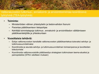 Valtioneuvoston tutkimus-, ennakointi- ja arviointitoimintaa koordinoiva
työryhmä (TEA-työryhmä)
• Toiminta:
– Ministeriöiden välinen yhteistyöelin ja tiedonvaihdon foorumi
– Parantaa päätöksenteon tietopohjaa
– Kehittää toimintatapoja tutkimus-, ennakointi- ja arviointitiedon välittämiseen
päätöksentekijöille ja yhteiskuntaan
• Vuosittaisia tehtäviä:
– Esitys valtioneuvoston kanslialle valtioneuvoston päätöksentekoa tukevaksi selvitys- ja
tutkimussuunnitelmaksi
– Koordinoida ja seurata selvitys- ja tutkimussuunnitelman toimeenpanoa ja tavoitteiden
toteutumista
– Koordinoida valtioneuvostolle päätösesitys strategisen tutkimuksen teema-alueiksi ja
painopisteiksi (STN:n aloitteen mukaan)
 