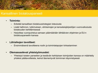 Kansallinen biotalouspaneeli
• Toiminta:
– Edistää kansallisen biotalousstrategian toteutusta
– Lisää hallinnon, tutkimuksen, elinkeinojen ja kansalaisjärjestöjen vuorovaikutusta
biotalouden kehittämisessä
– Harjoittaa vuoropuhelua samaan päämäärään tähtäävien ohjelmien ja EU:n
biotalouspaneelin kanssa
• Lähiaikojen tavoitteet:
– Ensimmäisenä tavoitteena roolin ja toimintatapojen kirkastaminen
• Olemassaolevat yhteistyömuodot:
– Yhteistyö toisten paneelien ja kestävän kehityksen toimijoiden kanssa on määritelty
yhdeksi päätavoitteista, keinot täsmentyvät toiminnan käynnistyessä
 