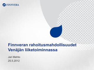 Finnveran rahoitusmahdollisuudet
Venäjän liiketoiminnassa
Jari Mehto
25.5.2012
 
