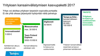 Yrityksen kansainvälistymisen kasvupaketti 2017
Yritys voi aloittaa yrityksen tarpeisiin sopivalta portaalta
Ei ole yhtä oikeaa järjestystä hyödyntää näitä palveluja
Kehittäminen alkuun,
palvelujen osto
Kansainvälistymis-
palvelujen osto
Digiosaamisella
kv-kasvuun ja
uudistumiseen
Yrityksen kansainvälisen
osaamisen ja kasvun
johtamisen kehittäminen
Innovaatioseteli
5 000 €
Messuavustus
max. 30 000 €
Team Finland
Explorer
5000-10 000 €
Digiboosti
50 000 €
Tempo ja Kiito -
kansainväliseen
kasvuun
50 000 /
100 000 €
TAVOITE
Yrityksen
kv-kasvu ja
uudistuminen
innovaatio-
toiminnalla
Vähintään neljän
pk-yrityksen
ryhmälle
 