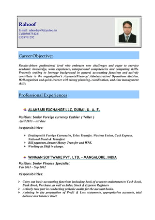 CareerObjective:
Results-driven professional level who embraces new challenges and eager to exercise
academic knowledge, work experience, interpersonal competencies and computing skills.
Presently seeking to leverage background in general accounting functions and actively
contribute to the organization’s Accounts/Finance/ Administration/ Operations division.
Well organized and quick learner with strong planning, coordination, and time management
skills.
Professional Experiences
ALANSARI EXCHANGE LLC, DUBAI, U. A. E.
Position: Senior Foreign currency Cashier ( Teller )
April 2013 – till date
Responsibilities:
 Dealing with Foreign Currencies, Telex Transfer, Western Union, Cash Express,
National Bonds & Transfast.
 Bill payments, Instant Money Transfer and WPS.
 Working as Shift in charge.
WINMAN SOFTWARE PVT. LTD. – MANGALORE, INDIA
Position: Senior Finance Specialist
Feb 2011 – Sep 2012
Responsibilities:
 Carry out basic accounting functions including book of accounts maintenance: Cash Book,
Bank Book, Purchase, as well as Sales, Stock & Expense Registers
 Actively take part in conducting periodic audits for the account books.
 Assisting in the preparation of Profit & Loss statements, appropriation accounts, trial
balance and balance sheet.
Rahoof
E-mail: rahoofnew9@yahoo.in
Cell:0508754281
0528761292
 