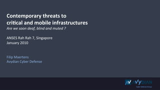 Contemporary	
  threats	
  to	
  
cri0cal	
  and	
  mobile	
  infrastructures	
  
Are	
  we	
  soon	
  deaf,	
  blind	
  and	
  muted	
  ?	
  
	
  
ANSES	
  Rah	
  Rah	
  7,	
  Singapore	
  
January	
  2010	
  
	
  
	
  
Filip	
  Maertens	
  
Avydian	
  Cyber	
  Defense	
  




                                                               Cyber	
  Defense	
  Group	
  
 