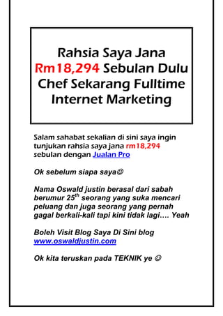 Rahsia Saya Jana
Rm18,294 Sebulan Dulu
Chef Sekarang Fulltime
Internet Marketing
Salam sahabat sekalian di sini saya ingin
tunjukan rahsia saya jana rm18,294
sebulan dengan Jualan Pro
Ok sebelum siapa saya
Nama Oswald justin berasal dari sabah
berumur 25th seorang yang suka mencari
peluang dan juga seorang yang pernah
gagal berkali-kali tapi kini tidak lagi…. Yeah
Boleh Visit Blog Saya Di Sini blog
www.oswaldjustin.com
Ok kita teruskan pada TEKNIK ye 

 