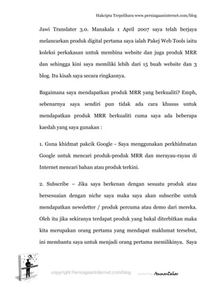  
J
m
k
d
b
B
s
m
k
1
G
In
2
b
m
O
k
in
Jawi Tran
melancark
koleksi pe
dan sehing
blog. Itu ki
Bagaimana
ebenarny
mendapatk
kaedah yan
. Guna kh
Google un
nternet m
2. Subscri
bersesuaia
mendapatk
Oleh itu ji
kita merup
ni memba
nslater 3.
kan produ
erkakasan
gga kini
isah saya
a saya me
ya saya
kan prod
ng saya gu
hidmat pa
ntuk menc
mencari ba
ibe – Jik
an dengan
kan news
ka sekiran
pakan ora
antu saya
Hakc
.0. Mana
uk digital p
untuk m
saya mem
secara rin
endapatka
sendiri
duk MRR
unakan :
akcik Goo
cari prod
ahan atau
ka saya b
n niche
sletter / p
nya terda
ang perta
untuk me
cipta Terpeli
akala 1 A
pertama s
membina w
miliki lebi
ngkasnya.
an produk
pun tid
R berkua
ogle - Say
duk-produ
produk te
berkenan
saya mak
produk pe
apat produ
ama yang
enjadi ora
ihara www.p
April 200
saya ialah
website d
ih dari 15
.
k MRR ya
dak ada
aliti cuma
ya mengg
uk MRR d
erkini.
dengan
ka saya a
ercuma at
uk yang b
mendapa
ang pertam
perniagaanin
07 saya t
Pakej We
dan juga p
5 buah w
ang berku
cara kh
a saya a
unakan p
dan mera
sesuatu
akan sub
au demo
bakal diter
at maklum
ma memi
nternet.com/
telah berj
eb Tools i
produk M
website da
ualiti? Em
husus un
ada beber
perkhidma
ayau-rayau
produk a
bscribe un
dari mer
rbitkan m
mat terse
likinya. S
/blog
rjaya
iaitu
MRR
an 3
mph,
ntuk
rapa
atan
u di
atau
ntuk
reka.
maka
ebut,
Saya
 