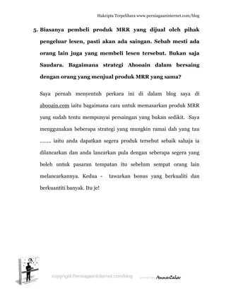  
5. B
p
o
S
d
S
a
y
m
…
d
b
m
b
Biasanya
pengelua
orang lai
Saudara.
dengan o
Saya pern
abooain.co
yang suda
mengguna
…….. iaitu
dilancarka
boleh unt
melancark
berkuantit
a pembe
ar lesen,
in juga
. Bagaim
orang yan
nah men
om iaitu b
ah tentu m
akan bebe
u anda da
an dan an
tuk pasar
kannya. K
ti banyak.
Hakc
eli prod
pasti ak
yang me
mana s
ng menju
nyentuh
bagaiman
mempuny
erapa stra
apatkan s
nda lancar
ran temp
Kedua -
Itu je!
cipta Terpeli
duk MRR
kan ada
embeli l
trategi
ual prod
perkara
na cara un
yai persain
ategi yang
segera pro
rkan pula
patan itu
tawarka
ihara www.p
R yang
a saingan
lesen ter
Abooain
duk MRR
ini di
ntuk mem
ngan yang
g mungkin
oduk ters
a dengan
u sebelum
an bonus
perniagaanin
dijual
n. Sebab
rsebut.
n dalam
R yang sa
dalam b
masarkan
g bukan s
n ramai d
sebut seb
seberapa
m sempat
yang be
nternet.com/
oleh pih
b mesti a
Bukan s
m bersa
ama?
blog saya
produk M
sedikit. S
dah yang
aik sahaj
a segera y
t orang
erkualiti
/blog
hak
ada
saja
aing
a di
MRR
Saya
tau
a ia
yang
lain
dan
 