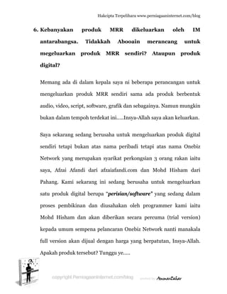  
6. K
a
m
d
M
m
a
b
S
s
N
s
P
s
p
M
k
fu
A
Kebanyak
antaraba
megeluar
digital?
Memang a
mengeluar
audio, vide
bukan dala
Saya sekar
endiri tet
Network y
aya, Afza
Pahang. K
atu produ
proses pe
Mohd His
kepada um
ull versio
Apakah pr
kan p
angsa.
rkan pr
ada di da
rkan prod
eo, script,
am tempo
rang seda
tapi buka
yang meru
ai Afandi
Kami seka
uk digital
mbikinan
sham dan
mum semp
n akan di
roduk ters
Hakc
produk
Tidakka
roduk M
alam kepa
duk MRR
software
oh terdeka
ang berus
an atas n
upakan sy
i dari afz
arang ini
l berupa
n dan diu
n akan di
pena pela
ijual deng
sebut? Tun
cipta Terpeli
MRR
ah Abo
MRR s
ala saya n
R sendiri
, grafik da
at ini…..In
aha untu
nama peri
yarikat pe
zaiafandi.
sedang b
“perisian/
usahakan
iberikan
ancaran O
gan harga
nggu ye…
ihara www.p
dikelu
ooain m
sendiri?
ni beberap
sama ad
an sebaga
nsya-Allah
k mengel
ibadi teta
erkongsia
com dan
berusaha
/software
oleh pro
secara pe
Onebiz Ne
a yang be
..
perniagaanin
uarkan
meranca
Ataupu
pa peranc
da produ
ainya. Nam
h saya aka
luarkan p
api atas n
an 3 oran
n Mohd
untuk m
e” yang s
ogramme
ercuma (t
etwork na
erpatutan,
nternet.com/
oleh
ang un
un prod
cangan un
uk berben
mun mung
an keluark
produk dig
nama On
g rakan i
Hisham
mengeluar
sedang da
er kami i
trial vers
anti manak
, Insya-Al
/blog
IM
ntuk
duk
ntuk
ntuk
gkin
kan.
gital
nebiz
iaitu
dari
rkan
alam
iaitu
ion)
kala
llah.
 