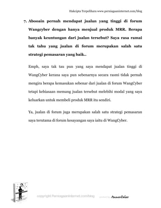  
7. A
W
b
ta
s
E
W
m
te
k
Y
s
Abooain
Wangcyb
banyak k
ak tahu
strategi p
Emph, sa
WangCybe
mengira b
etapi kebi
keluarkan
Ya, jualan
aya teruta
pernah
ber deng
keuntung
u yang j
pemasar
aya tak t
er kerana
erapa kem
iasaan me
untuk me
di forum
ama di for
Hakc
h menda
gan han
gan dari
jualan
ran yang
tau pun
saya pun
masukan s
emang ju
embeli pro
m juga me
rum kesay
cipta Terpeli
apat jua
ya menj
i jualan
di forum
baik..
yang say
n sebenar
sebenar d
ualan terse
oduk MRR
erupakan
yangan sa
ihara www.p
alan yan
jual pro
tersebu
m meru
ya menda
rnya secar
dari jualan
ebut mele
R itu send
salah sa
aya iaitu d
perniagaanin
ng tinggi
oduk MR
ut? Saya
upakan
apat jual
ra rasmi
n di forum
ebihi mod
diri.
tu strateg
di WangCy
nternet.com/
i di for
RR. Bera
rasa ram
salah s
lan tinggi
tidak per
m WangCy
dal yang s
gi pemasa
yber.
/blog
rum
apa
mai
satu
i di
rnah
yber
saya
aran
 