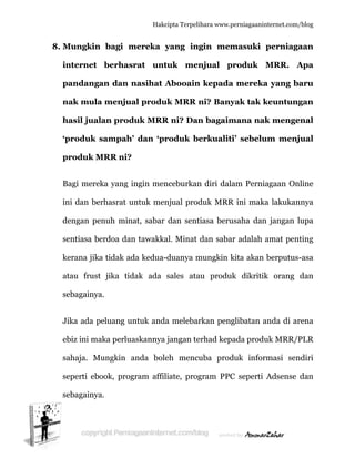  
8. M
in
p
n
h
‘p
p
B
in
d
s
k
a
s
J
e
s
s
s
Mungkin
nternet
pandanga
nak mula
hasil jual
produk s
produk M
Bagi mere
ni dan be
dengan pe
entiasa be
kerana jika
atau frust
ebagainya
Jika ada p
ebiz ini ma
ahaja. M
eperti ebo
ebagainya
n bagi m
berhas
an dan n
a menjua
lan prod
sampah’
MRR ni?
eka yang i
erhasrat u
enuh min
erdoa dan
a tidak ad
t jika tid
a.
peluang un
aka perlua
Mungkin a
ook, prog
a.
Hakc
mereka y
rat unt
nasihat A
al produ
duk MRR
’ dan ‘pr
ingin men
untuk men
at, sabar
n tawakka
da kedua-
dak ada
ntuk anda
askannya
anda bole
gram affil
cipta Terpeli
yang ing
tuk men
Abooain
uk MRR n
R ni? Dan
roduk be
nceburkan
njual prod
dan sent
al. Minat
-duanya m
sales ata
a melebar
jangan te
eh mencu
liate, prog
ihara www.p
gin mem
njual p
n kepada
ni? Bany
n bagaim
erkualiti
n diri dala
duk MRR
tiasa beru
dan saba
mungkin k
au produk
rkan peng
erhad kep
uba prod
gram PPC
perniagaanin
masuki
produk
a mereka
yak tak k
mana nak
i’ sebelu
am Pernia
R ini maka
usaha dan
r adalah a
kita akan
k dikritik
glibatan a
ada produ
duk infor
C seperti
nternet.com/
perniaga
MRR. A
a yang b
keuntung
k menge
um menj
agaan On
a lakukan
n jangan l
amat pen
berputus
k orang
anda di ar
uk MRR/P
rmasi sen
Adsense
/blog
aan
Apa
aru
gan
enal
jual
nline
nnya
lupa
nting
-asa
dan
rena
PLR
ndiri
dan
 