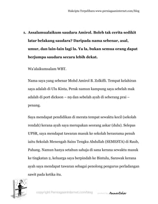  
1. A
la
u
b
W
N
s
a
p
S
re
U
ia
P
k
a
s
Assalamu
atar bela
umur, da
berjumpa
Wa’alaikum
Nama saya
aya adala
adalah di p
penang.
Saya mend
endah) ke
UPSR, say
aitu Sekol
Pahang. N
ke tingkata
ayah saya m
awit pada
ualaikum
akang sa
an lain-la
a saudar
msalam W
a yang seb
h di Ulu K
port dicks
dapat pen
erana ayah
ya mendap
lah Menen
Namun han
an 2, kelu
mendapat
a ketika itu
Hakc
m saudar
audara? D
ain lagi l
ra secara
WBT.
benar Moh
Kinta, Per
son – n9 d
didikan d
h saya me
pat tawara
ngah Sain
nya setahu
uarga saya
t tawaran
u.
cipta Terpeli
ra Amiro
Daripad
la. Ya la,
a lebih d
hd Amirol
rak namun
dan sebela
di merata t
erupakan
an masuk
ns Tengku
un sahaja
a berpinda
n sebagai p
ihara www.p
ol. Boleh
a nama s
bukan s
ekat.
l B. Zolkif
n kampun
ah ayah di
tempat se
seorang a
ke sekola
u Abdullah
a di sana k
ah ke Bint
penolong
perniagaanin
h tak ceri
sebenar
semua or
fli. Tempa
ng saya seb
i seberang
ewaktu ke
askar (dul
ah berasra
h (SEMES
kerana sew
tulu, Saraw
pengurus
nternet.com/
ita sedik
, asal,
rang dap
at kelahira
belah mak
g prai –
cil (sekola
u). Selepa
ama penuh
STA) di Ra
waktu mas
wak keran
s perladan
/blog
kit
pat
an
k
ah
as
h
aub,
suk
na
ngan
 