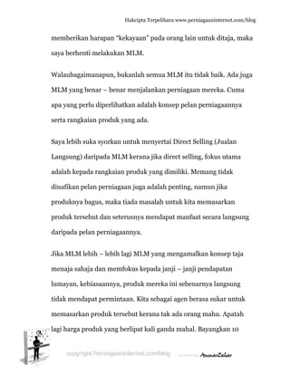  
m
s
W
M
a
s
S
L
a
d
p
p
d
J
m
lu
ti
m
la
memberik
aya berhe
Walaubaga
MLM yang
apa yang p
erta rangk
Saya lebih
Langsung)
adalah kep
dinafikan p
produknya
produk ter
daripada p
Jika MLM
menaja sah
umayan, k
idak mend
memasark
agi harga
an harapa
enti melak
aimanapu
g benar –
perlu dipe
kaian pro
suka syor
) daripada
pada rang
pelan pern
a bagus, m
rsebut dan
pelan pern
lebih – le
haja dan m
kebiasaan
dapat per
kan produ
produk ya
Hakc
an “kekay
kukan ML
un, bukan
benar me
erlihatkan
duk yang
rkan untu
a MLM ke
kaian pro
niagaan ju
maka tiada
n seterusn
niagaanny
ebih lagi M
memfoku
nnya, prod
rmintaan.
k tersebut
ang berlip
cipta Terpeli
yaan” pada
LM.
lah semua
enjalankan
adalah ko
ada.
uk menyer
erana jika
oduk yang
uga adala
a masalah
nya menda
ya.
MLM yang
s kepada j
duk merek
Kita seba
t kerana t
pat kali ga
ihara www.p
a orang la
a MLM itu
n perniag
onsep pel
rtai Direct
direct sel
g dimiliki.
ah penting
h untuk ki
apat man
g mengam
janji – jan
ka ini sebe
agai agen b
tak ada or
anda maha
perniagaanin
ain untuk
u tidak ba
aan mere
an pernia
t Selling (
lling, foku
Memang
g, namun j
ta memas
faat secar
malkan ko
nji pendap
enarnya la
berasa suk
rang mahu
al. Bayang
nternet.com/
ditaja, ma
aik. Ada ju
ka. Cuma
agaannya
Jualan
us utama
tidak
jika
sarkan
ra langsun
onsep taja
patan
angsung
kar untuk
u. Apatah
gkan 10
/blog
aka
uga
a
ng
k
 