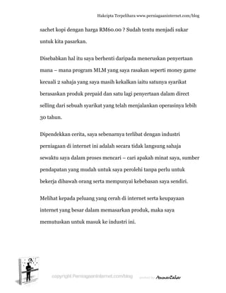  
s
u
D
m
k
b
s
3
D
p
s
p
b
M
in
m
achet kop
untuk kita
Disebabka
mana – ma
kecuali 2 s
berasaskan
elling dar
30 tahun.
Dipendekk
perniagaan
ewaktu sa
pendapata
bekerja dib
Melihat ke
nternet ya
memutusk
pi dengan
pasarkan
an hal itu s
ana progr
sahaja yan
n produk
ri sebuah s
kan cerita
n di intern
aya dalam
an yang m
bawah ora
epada pelu
ang besar
kan untuk
Hakc
harga RM
n.
saya berh
ram MLM
ng saya ma
prepaid d
syarikat y
a, saya seb
net ini ada
m proses m
mudah untu
ang serta
uang yang
dalam me
k masuk ke
cipta Terpeli
M60.00 ? S
enti darip
M yang say
asih kekal
dan satu la
yang telah
benarnya t
alah secar
mencari –
uk saya p
mempuny
g cerah di
emasarka
e industri
ihara www.p
Sudah ten
pada mene
ya rasakan
lkan iaitu
agi penyer
menjalan
terlibat de
ra tidak la
cari apak
erolehi ta
yai kebeb
internet s
an produk
i ini.
perniagaanin
ntu menja
eruskan p
n seperti m
satunya s
rtaan dala
nkan oper
engan ind
angsung sa
kah minat
anpa perlu
asan saya
serta keup
k, maka sa
nternet.com/
adi sukar
penyertaan
money gam
syarikat
am direct
rasinya leb
dustri
ahaja
saya, sum
u untuk
a sendiri.
payaan
aya
/blog
n
me
bih
mber
 