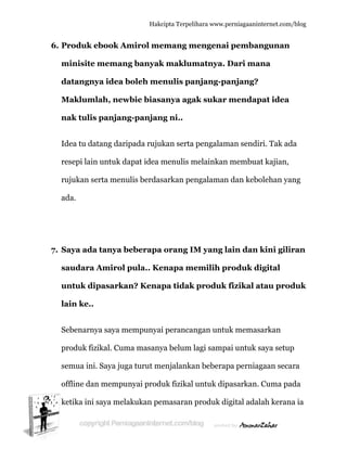  
6. P
m
d
M
n
Id
re
ru
a
7. S
s
u
la
S
p
s
o
k
Produk e
minisite m
datangny
Makluml
nak tulis
dea tu dat
esepi lain
ujukan se
ada.
Saya ada
saudara A
untuk dip
ain ke..
Sebenarny
produk fizi
emua ini.
offline dan
ketika ini s
ebook Am
memang
ya idea b
lah, newb
panjang
tang darip
n untuk da
erta menu
tanya be
Amirol p
pasarkan
ya saya me
ikal. Cum
Saya juga
n mempun
saya mela
Hakc
mirol me
g banyak
boleh me
bie biasa
g-panjan
pada rujuk
apat idea m
ulis berdas
eberapa
pula.. Ke
n? Kenap
empunyai
ma masany
a turut me
nyai produ
akukan pe
cipta Terpeli
emang m
k maklum
enulis pa
anya aga
ng ni..
kan serta
menulis m
sarkan pen
orang IM
enapa me
pa tidak
i perancan
ya belum l
enjalanka
uk fizikal
masaran
ihara www.p
mengenai
matnya.
anjang-pa
ak sukar
pengalam
melainkan
ngalaman
M yang l
emilih p
produk
ngan untu
lagi samp
an beberap
untuk dip
produk di
perniagaanin
i pemban
Dari ma
anjang?
mendap
man sendi
n membua
n dan kebo
lain dan
roduk d
fizikal a
uk memas
ai untuk s
pa perniag
pasarkan.
igital adal
nternet.com/
ngunan
ana
pat idea
ri. Tak ad
at kajian,
olehan ya
kini gilir
igital
atau prod
sarkan
saya setup
gaan seca
Cuma pa
lah kerana
/blog
da
ng
ran
duk
p
ara
ada
a ia
 