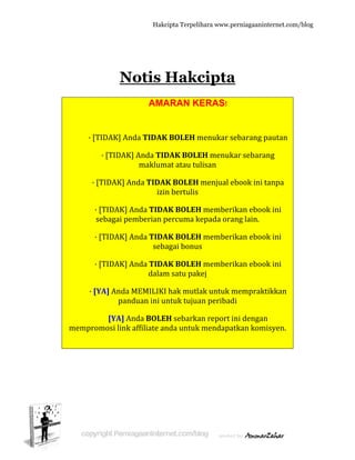  
 
· [T
· [T
· 
s
· 
· 
· [Y
memprom
N
TIDAK] An
· [TIDAK]
TIDAK] An
[TIDAK] A
ebagai pem
[TIDAK] A
[TIDAK] A
YA] Anda M
pand
[YA] An
mosi link a
Hakc
otis H
AMA
da TIDAK
] Anda TID
maklum
nda TIDAK
izin
Anda TIDA
mberian p
Anda TIDA
seba
Anda TIDA
dalam
MEMILIKI
duan ini u
nda BOLE
affiliate an
cipta Terpeli
Hakc
ARAN K
K BOLEH m
DAK BOLE
mat atau tu
K BOLEH 
n bertulis
AK BOLEH
percuma k
AK BOLEH
agai bonus
AK BOLEH
m satu pak
I hak mutl
ntuk tujua
H sebarka
nda untuk
ihara www.p
cipta
KERAS!
menukar s
EH menuk
ulisan 
 menjual e
H member
kepada ora
H member
s 
H member
kej 
ak untuk m
an peribad
an report i
k mendapa
perniagaanin
a
sebarang p
kar sebara
ebook ini t
rikan eboo
ang lain. 
rikan eboo
rikan eboo
memprakt
di 
ini dengan
atkan kom
nternet.com/
pautan 
ang 
tanpa 
ok ini 
ok ini 
ok ini 
tikkan 
n 
misyen. 
/blog
 