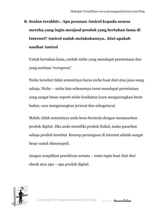  
8. S
m
I
n
U
y
N
s
y
b
M
p
s
b
J
e
Soalan te
mereka y
nternet?
nasihat A
Untuk bert
yang sentia
Niche terse
ahaja. Nic
yang sanga
badan, car
Malah, tid
produk dig
ahaja pro
besar untu
Jangan sem
ebook atau
erakhir..
yang ingi
? Amirol
Amirol
tahan lam
asa “everg
ebut tidak
che – nich
at besar se
ra mengur
ak semest
gital. Jika
oduk terse
uk dimono
mpitkan p
u apa – ap
Hakc
Apa pes
in menju
l sudah m
ma, carilah
green”.
k semestin
he lain seb
eperti nich
rangkan je
tinya anda
anda mem
ebut. Kons
opoli.
pemikiran
pa produk
cipta Terpeli
sanan Am
ual produ
melakuk
h niche ya
nya harus
benarnya
he kesiha
erawat da
a kena be
miliki pro
sep pernia
n semata –
k digital.
ihara www.p
mirol kep
uk yang
kannya..
ang menda
s niche bu
turut men
atan (cara
an sebagai
rmula den
oduk fizika
agaan di in
– mata ing
perniagaanin
pada sem
bertaha
Kini apa
apat perm
at duit ata
ndapat pe
mengura
inya)
ngan mem
al, maka p
nternet ad
gin buat d
nternet.com/
mua
n lama d
akah
mintaan da
au jana w
ermintaan
ngkan ber
masarkan
pasarkan
dalah sang
duit dari
/blog
di
an
wang
n
rat
gat
 