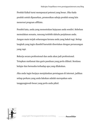  
P
p
m
P
m
J
la
y
B
T
b
J
s
ta
Produk fiz
produk un
menerusi p
Pendek ka
memulaka
Jangan ma
angkah ya
yang rapi.
Bekerja se
Tetapkan m
belajar dan
Jika anda i
etiap perk
anggungja
ikal turut
ntuk dipas
program a
ata, anda y
an sesuatu
ain terjah
ang ingin
cara profe
matlamat
n berusah
ingin berj
kara yang
awab besa
Hakc
t mempun
sarkan, pr
affiliate.
yang mene
u, rancang
sebarang
diambil h
essional d
t dan garis
ha terhada
jaya menj
anda laku
ar yang pe
cipta Terpeli
nyai poten
romosikan
entukan k
g terlebih
gan kerana
haruslah d
dan anda a
s panduan
ap apa yan
alankan p
ukan adal
erlu anda
ihara www.p
nsi yang be
n sahaja p
kejayaan a
dahulu pe
a anda yan
disertakan
akan jadi
n yang per
ng dilakuk
perniagaa
lah merup
pikul.
perniagaanin
esar. Jika
roduk ora
anda send
erjalanan
ng bakal r
n dengan p
profession
rlu diikuti
kan.
n di inter
pakan satu
nternet.com/
a tiada
ang lain
diri. Sebelu
anda.
rugi. Setia
perancang
nal.
i. Sentiasa
net, jadik
u
/blog
um
ap
gan
a
kan
 