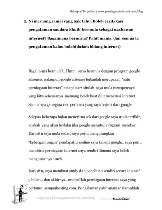  
2. N
p
in
p
B
a
p
y
S
S
a
D
“k
m
m
D
3
p
Ni mema
pengalam
nternet?
pengalam
Bagaimana
adsense, w
perniagaan
yang kita s
Semuanya
Selepas be
apakah yan
Dari situ s
kebergant
membina p
menguasai
Dari situ, s
3 bulan.. d
pertama, s
ang rama
man saud
? Bagaim
man kala
a bermula
walaupun g
n internet
sebenarny
a gara-gara
eberapa bu
ng akan b
aya mula
tungan” p
perniagaa
inya 100%
saya mem
dan akhirn
sempoihos
Hakc
ai yang n
dara Shu
mana ber
au boleh(
a?.. Hmm
google ad
t”, tetapi
ya meman
a cek per
ulan mene
berlaku jik
sedar, say
pendapatn
an interne
%.
mbuat stud
nya.. mun
sting.com
cipta Terpeli
nak tahu.
uth berm
rmula? P
(dalam b
.. saya ber
dsense buk
dari situla
ng boleh b
rtama yan
erima cek
ka google m
ya perlu m
na online
et saya sen
dy dan pen
ncullah per
m. Pengala
ihara www.p
. Boleh c
mula seba
Pahit man
bidang in
rmula den
kanlah me
ah saya m
buat duit m
g saya ter
k dari goog
menutup
menguran
saya kepa
ndiri dima
nelitian se
rniagaan
aman pahi
perniagaanin
ceritakan
agai usah
nis, dan
nternet)
ngan prog
erupakan
mula mem
menerusi
rima dari g
gle saya m
program
ngkan
ada google
ana saya b
endiri sec
internet s
it-manis?
nternet.com/
n
hawan
semua l
gram goog
“satu
mpercayai
internet.
google.
mula terfik
mereka?
e.. saya pe
boleh
ara intens
saya yang
Banyakla
/blog
la
gle
kir,
erlu
sif
ah
 