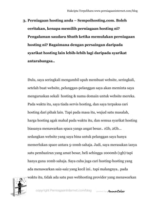  
3. P
c
P
h
s
a
D
s
m
P
h
h
b
s
m
s
h
a
w
Perniaga
ceritakan
Pengalam
hosting n
syarikat h
antaraba
Dulu, saya
etelah bua
mengurusk
Pada wakt
hosting da
harga host
biasanya m
edangkan
memerluk
atu pemb
hanya gun
ada menaw
waktu itu,
aan hosti
n, kenap
man saud
ni? Bagai
hosting l
angsa..
a seringka
at website
kan sekali
tu itu, saya
ari pihak la
ting agak m
menawark
n website y
kan space a
baziran yan
na 10mb sa
warkan sa
tidak ada
Hakc
ing anda
a memil
dara Shu
imana de
lain lebih
li mengam
e, pelangg
i hosting
a tiada ser
ain. Tapi p
mahal pad
kan spaca
yang saya
antara 5-1
ng amat b
ahaja. Say
aiz-saiz ya
a satu pun
cipta Terpeli
a – Semp
lih perni
uth ketik
engan pe
h-lebih l
mbil upah
gan-pelan
& nama d
rvis hostin
pada mas
da waktu
yangs ang
a bina untu
10mb sah
besar, beli
ya cuba ju
ang kecil in
n webhosti
ihara www.p
poihostin
iagaan ho
ka memu
ersainga
lagi darip
h membua
ggan saya
domain un
ng, dan sa
sa itu, wuj
itu, dan s
gat besar.
uk pelang
aja. Jadi,
i sehingga
uga cari ho
ni.. tapi m
ing provid
perniagaanin
ng.com. B
osting ni
ulakan pe
an daripa
pada sya
at website
a akan me
ntuk webs
aya terpak
jud satu m
semua sya
. 1Gb, 2Gb
ggan saya
saya mer
a 1000mb
osting-hos
malangnya
der yang m
nternet.com/
Boleh
i?
erniagaa
ada
arikat
, seringka
eminta say
site merek
ksa cari
masalah,
arikat host
b...
hanya
asakan ia
b (1gb) tap
sting yang
a.. pada
menawark
/blog
an
ali,
ya
ka.
ting
anya
pi
g
kan
 