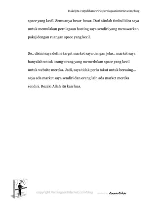  
sp
u
p
S
h
u
s
s
pace yang
untuk mem
pakej deng
So.. disini
hanyalah u
untuk web
aya ada m
endiri. Re
g kecil. Se
mulakan p
gan ruang
saya defin
untuk ora
bsite mere
market say
ezeki Allah
Hakc
muanya b
perniagaa
gan space
ne target m
ng-orang
eka. Jadi, s
ya sendiri
h itu kan l
cipta Terpeli
besar-besa
n hosting
yang keci
market sa
yang mem
saya tidak
dan oran
luas.
ihara www.p
ar. Dari si
g saya send
il.
aya dengan
merlukan
k perlu tak
ng lain ada
perniagaanin
itulah tim
diri yang m
n jelas.. m
space yan
kut untuk
a market m
nternet.com/
mbul idea s
menawark
market say
ng kecil
k bersaing
mereka
/blog
saya
kan
ya
...
 