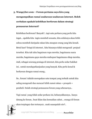  
5. W
m
c
p
K
in
s
B
te
m
J
in
b
S
s
p
T
d
a
Wangcyb
mengum
ceritakan
pemasara
Kelebihan
ngat... apa
elesa mem
Betul kan?
ersebut. K
mereka, ba
Jadi, sebag
ni.. untuk
berkawan
So.. forum
aling men
pembeli. It
Tapi rama
datang ke
akan terpin
ber.com
pulkan r
n apakah
an Inter
berforum
abila kita
mbeli dari
? Tetapi di
Kita tak ta
agaimana
gai seoran
k mendapa
dengan ra
m! Adalah m
ngenali da
tulah stra
i yang tid
forum.. bu
nga2 dan
Hakc
– Forum
ramai us
h kelebih
rnet?
m? Banyak
ingin me
ipada raka
i internet
ahu bagaim
a gaya mer
ng peniaga
atkanjuala
amai oran
merupaka
an mencar
ategi pema
dak sedar
uat iklan
tertanya2
cipta Terpeli
m pertam
sahawan
han berfo
k?.. tapi sa
embeli ses
an kita ata
.. kita bias
man rupa
reka mahu
a di intern
an yang b
ng..
an satu te
ri lebih ra
asaran for
perkara in
dan kemu
2.. anak sa
ihara www.p
ma saya k
n-usahaw
orum da
atu perkar
suatu, kita
aupun ora
sanya tida
mereka, b
upun baga
net, kita p
anyak. Ki
mpat yan
amai rakan
rum yang
ni, kebany
udian cabu
aaaapalah
perniagaanin
kira yang
wan inter
alam stra
ra yang pe
a selaluny
ang yang k
ak mengen
bagaiman
aimana si
perlu seda
ita perlu k
g terbaik
n = prosp
sebenarn
yakkanny
ut... orang
h nie?..
nternet.com/
g
rnet. Bol
ategi
erlu kita
ya akan leb
kita kenal
nali penju
na suara
ikap mere
ar hakikat
kenal &
untuk kit
ek =
nya..
ya.. hanya
g2 di foru
/blog
leh
bih
li.
ual
eka.
a
um
 