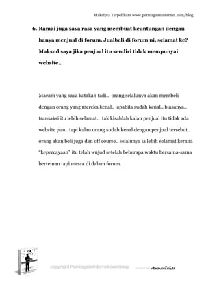  
6. R
h
M
w
M
d
tr
w
o
“k
b
Ramai ju
hanya me
Maksud s
website..
Macam yan
dengan ora
ransaksi i
website pu
orang akan
kepercaya
berteman t
uga saya r
enjual di
saya jika
ng saya ka
ang yang
itu lebih s
un.. tapi k
n beli juga
aan” itu te
tapi mesr
Hakc
rasa yan
i forum.
a penjual
atakan tad
mereka k
elamat.. t
alau oran
a dan off c
elah wuju
ra di dalam
cipta Terpeli
ng memb
Jualbeli
l itu send
di.. orang
enal.. apa
tak kisahl
ng sudah k
course.. se
d setelah
m forum.
ihara www.p
buat keun
i di forum
diri tidak
g selaluny
abila suda
lah kalau
kenal deng
elalunya i
beberapa
perniagaanin
ntungan
m ni, sel
k mempu
ya akan m
ah kenal..
penjual it
gan penju
a lebih se
a waktu be
nternet.com/
n dengan
lamat ke
unyai
embeli
biasanya
tu tidak ad
ual tersebu
lamat ker
ersama-sa
/blog
n
e?
..
da
ut..
rana
ama
 