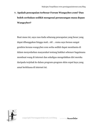  
7. A
b
W
B
d
g
d
m
d
a
Apakah p
boleh cer
Wangcyb
Buat masa
dapat diba
gembira ke
dalam men
membuat w
daripada t
amat berle
pencapai
ritakan s
ber?
a ini, saya
anggakan
erana wan
nyedarkan
wang di in
erjebak ke
eluasa di i
Hakc
ian terbe
sedikit m
rasa tiada
hingga m
ngcyber.co
n masyara
nternet da
e dalam p
nternet in
cipta Terpeli
esar Foru
mengenai
a sebaran
mati.. oh! ..
om serba
akat tenta
an sekalig
program-p
ni.
ihara www.p
um Wan
i peranc
g pencapa
. cuma say
sedikit da
ang hakika
gus menge
program s
perniagaanin
ngcyber.c
cangan m
aian yang
ya berasa
apat mem
at sebenar
elakkan di
skim cepat
nternet.com/
com? Da
masa dep
besar yan
sangat
mbantu di
rr bagaim
iri mereka
t kaya yan
/blog
an
pan
ng
mana
a
ng
 