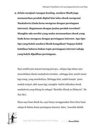  
9. S
m
M
in
M
ti
ti
b
y
S
m
la
n
m
!h
M
s
Selain me
memasar
Maskahw
nternet)
Mungkin
iada ken
ips yang
buktikan
yang bole
Saya sendi
menerbitk
agi orang
naskah ter
maskahwin
ho! Ho!..
Masa saya
ahaja di d
enjual ru
rkan pro
win (tiad
). Bagaim
n ada new
na-menge
g boleh sa
n bahawa
eh dijadi
iri pun ma
kan ebook
yang mem
rjual..sikit
n yang hil
buat ebo
dalam dun
Hakc
uangan h
oduk digi
da kena m
mana den
wbie yan
ena deng
audara S
a bukan t
ikan per
acam kura
maskahw
mbelinya
t masa lag
lang itu se
ok itu, say
nia pernia
cipta Terpeli
hosting,
ital lain
mengena
ngan jua
ng mahu
gan pern
Shuth ko
topic per
niagaan
ang perca
win terseb
. Sehingga
gi, mungki
ebagai “Be
ya hanya m
agaan inte
ihara www.p
saudara
iaitu ebo
a dengan
alan prod
memasa
niagaan i
ongsikan
rniagaan
.
aya.. selep
but.. sehin
a kini, sud
in boleh i
esteller Eb
menggun
ernet. Iaitu
perniagaanin
a Shuth j
ook men
n perniag
duk terse
arkan eb
internet
n? Supay
n interne
as tiga tah
ngga kini, m
dah hamp
istiharkan
book in M
akan ilmu
u, “masala
nternet.com/
juga
ngenai
gaan
ebut?
book yan
t. Apa tip
ya boleh
et sahaja
hun saya
masih ram
pir 5000
n ebook
Malaysia”.
u-ilmu bas
ah adalah
/blog
ng
ps-
a
mai
Ho
sic
h
 