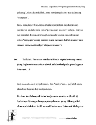  
p
“e
J
p
la
s
m
10.
y
in
C
a
T
S
a
peluang”..
evergreen
Jadi.. kepa
pemikiran
agi masala
elain “me
macam ma
Baik
yang ingi
nternet…
Cari masal
akan buat
Terima k
Suhaimy
akan mel
dan alham
n”.
ada newbi
anda kep
ah di dun
engajar or
ana nak b
klah. Pes
in mema
….?
lah.. cari p
banyak du
kasih ban
y. Semoga
lahirkan
Hakc
mdulilah.
ies, jangan
pada topik
ia ini yang
rang mac
buat pern
sanan sa
asarkan e
penyelesa
uit daripa
nyak Ata
a dengan
n lebih ra
cipta Terpeli
. saya me
n terlalu s
k “perniag
g boleh an
cam mana
niagaan in
audara Sh
ebook se
aian.. dan
adanya.
as kerjasa
n pengal
amai Usa
ihara www.p
njumpai s
sempitkan
gaan inter
nda teroka
a nak cari
nternet”.
huth kep
elain dar
“match”k
ama sau
laman ya
ahawan I
perniagaanin
satu masa
n dan tum
rnet” saha
ai dan sel
i duit di in
pada ora
ripada pe
kan.. insya
udara Shu
ang diko
Internet
nternet.com/
alah yang
mpukan
aja.. banya
esaikan
nternet da
ang rama
erniagaa
allah anda
uth @
ongsi ini
t Malaysi
/blog
g
ak
an
ai
an
a
ia.
 