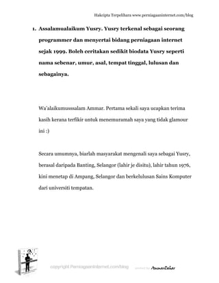  
1. A
p
s
n
s
W
k
in
S
b
k
d
Assalamu
program
sejak 199
nama seb
sebagainy
Wa’alaikum
kasih kera
ni :)
Secara um
berasal dar
kini menet
dari univer
ualaikum
mer dan
99. Boleh
benar, um
ya.
musssalam
na terfikir
mumnya, b
ripada Ba
tap di Am
rsiti temp
Hakc
m Yusry.
n menyer
h ceritak
mur, asa
m Ammar
r untuk m
biarlah ma
anting, Sel
mpang, Sel
patan.
cipta Terpeli
. Yusry te
rtai bida
kan sedik
al, tempa
r. Pertama
menemura
asyarakat
langor (la
angor dan
ihara www.p
erkenal
ang perni
kit bioda
at tingga
a sekali sa
amah saya
mengena
ahir je disi
n berkelul
perniagaanin
sebagai
iagaan in
ata Yusry
al, lulusa
aya ucapk
a yang tida
ali saya seb
itu), lahir
lusan Sain
nternet.com/
seorang
nternet
y seperti
an dan
kan terima
ak glamou
bagai Yus
tahun 197
ns Kompu
/blog
g
a
ur
ry,
76,
uter
 