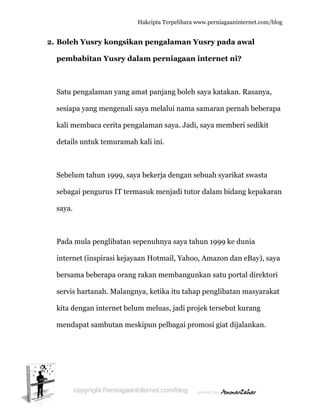  
2. B
p
S
s
k
d
S
s
s
P
in
b
s
k
m
Boleh Yu
pembabit
Satu penga
esiapa yan
kali memb
details unt
Sebelum ta
ebagai pe
aya.
Pada mula
nternet (in
bersama b
ervis hart
kita denga
mendapat
usry kong
tan Yusr
alaman ya
ng menge
baca cerita
tuk temur
ahun 1999
engurus IT
a pengliba
nspirasi k
eberapa o
tanah. Ma
an internet
sambutan
Hakc
gsikan p
ry dalam
ang amat
enali saya
a pengalam
ramah kal
9, saya be
T termasu
atan sepen
kejayaan H
orang raka
alangnya,
t belum m
n meskipu
cipta Terpeli
engalam
m perniag
panjang b
melalui n
man saya.
li ini.
ekerja den
uk menjad
nuhnya sa
Hotmail, Y
an memba
ketika itu
meluas, jad
un pelbag
ihara www.p
man Yusr
gaan inte
boleh saya
nama sam
. Jadi, say
ngan sebua
di tutor da
aya tahun
Yahoo, Am
angunkan
u tahap pe
di projek
gai promos
perniagaanin
ry pada a
ernet ni?
a katakan.
maran pern
ya membe
ah syarika
alam bidan
1999 ke d
mazon dan
n satu por
englibatan
tersebut k
si giat dija
nternet.com/
awal
?
. Rasanya
nah beber
eri sedikit
at swasta
ng kepaka
dunia
n eBay), s
rtal direkto
n masyara
kurang
alankan.
/blog
a,
apa
aran
aya
ori
akat
 