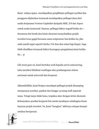  
K
p
u
u
fe
te
a
ti
it
L
ia
a
A
m
m
K
b
s
Kami seda
pengguna
usaha kerj
untuk usah
enomena
ersebut te
anda masih
idak dinaf
tu... :p
Life must g
aitu memb
automasi u
Alhamduli
mempunya
masa. Teta
Kebanyaka
bayaran pr
etahun be
aya upaya
dijalanka
asama Ve
ha komers
dot bomb
erus gagal
h ingat se
fikan term
goes on, k
beri khidm
untuk uni
illah, kam
ai syarika
api ianya t
an syarika
rojek terse
eroperasi.
Hakc
a mendap
an termasu
enture Cap
sial. Nam
b dan kris
l bersama
eperti Catc
masuk fak
kami bertu
mat rundi
versiti da
mi berjaya
at, pejabat
tidak lam
at korpora
ebut. Ya, k
.
cipta Terpeli
patkan pen
uk menda
pitalist da
un, pelba
is ekonom
-sama net
cha, Vol A
ktor kuran
ukar arah
ingan dan
n korpora
mendapa
t dan hing
a, terpaks
at liat untu
kami “bun
ihara www.p
nglibatan
apatkan pe
aripada M
agai faktor
mi menyeb
tpreneur l
Asia dan ra
ngnya peng
kepada s
n pembang
at.
at pelbaga
gga 15 oran
sa akur de
uk memb
ngkus” ak
perniagaanin
pelbagai
elbagai da
MSC, US da
r negatif k
babkan pr
lain ketika
amai lagi
galaman k
ervis outs
gunan sis
i projek d
ng staff se
engan kris
ayar seba
khirnya se
nternet.com/
syarikat d
ana dari
an Jepun
ketika itu –
rojek
a itu, jika
(lupa). Ju
kami ketik
sourcing,
tem
disamping
epenuh
sis ekonom
ahagian be
elepas ham
/blog
dan
–
uga
ka
g
mi.
esar
mpir
 