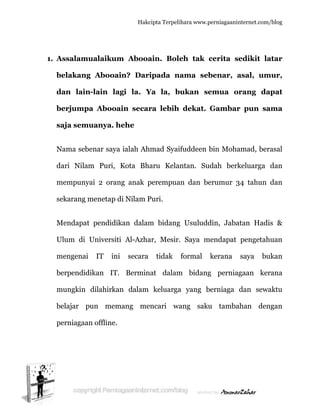  
1. A
b
d
b
s
N
d
m
s
M
U
m
b
m
b
p
Assalamu
belakang
dan lain
berjumpa
saja semu
Nama sebe
dari Nilam
mempunya
ekarang m
Mendapat
Ulum di U
mengenai
berpendid
mungkin
belajar p
perniagaan
ualaikum
g Abooai
n-lain la
a Abooa
uanya. h
enar saya
m Puri,
ai 2 oran
menetap d
pendidik
Universiti
IT ini
ikan IT.
dilahirka
un mem
n offline.
Hakc
m Abooa
in? Dari
agi la. Y
ain secar
hehe
a ialah Ah
Kota Bh
ng anak p
di Nilam P
kan dalam
i Al-Azha
i secara
Bermin
n dalam
mang me
cipta Terpeli
ain. Bol
ipada n
Ya la, b
ra lebih
hmad Syai
aru Kela
perempua
Puri.
m bidang
ar, Mesir.
tidak
nat dalam
keluarga
encari wa
ihara www.p
eh tak c
nama seb
bukan se
dekat.
ifuddeen b
antan. Su
an dan be
g Usuludd
. Saya m
formal
m bidang
a yang b
ang saku
perniagaanin
cerita se
benar, a
emua or
Gambar
bin Moha
udah berk
erumur 3
din, Jaba
mendapat
kerana
g perniag
berniaga
u tamba
nternet.com/
edikit la
asal, um
rang da
r pun sa
amad, ber
keluarga
34 tahun
atan Hadi
pengetah
saya bu
gaan ker
dan sewa
ahan den
/blog
atar
mur,
apat
ama
rasal
dan
dan
is &
huan
ukan
rana
aktu
ngan
 