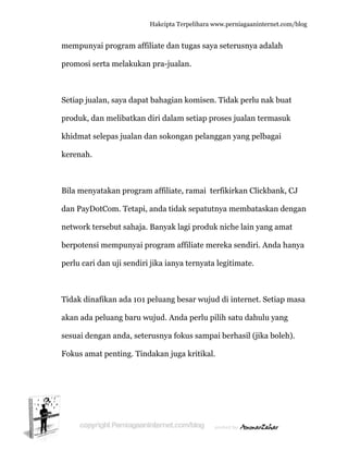  
m
p
S
p
k
k
B
d
n
b
p
T
a
s
F
mempunya
promosi se
Setiap jual
produk, da
khidmat se
kerenah.
Bila menya
dan PayDo
network te
berpotensi
perlu cari d
Tidak dina
akan ada p
esuai den
Fokus ama
ai program
erta melak
lan, saya d
an meliba
elepas jua
atakan pr
otCom. Te
ersebut sa
i mempun
dan uji se
afikan ada
peluang ba
ngan anda
at penting
Hakc
m affiliate
kukan pra
dapat bah
tkan diri d
alan dan s
rogram aff
etapi, and
ahaja. Ban
nyai progr
endiri jika
a 101 pelu
aru wujud
, seterusn
g. Tindaka
cipta Terpeli
e dan tuga
a-jualan.
hagian kom
dalam set
okongan p
filiate, ram
a tidak se
nyak lagi p
ram affilia
a ianya ter
ang besar
d. Anda pe
nya fokus
an juga kr
ihara www.p
as saya set
misen. Tid
tiap prose
pelanggan
mai terfik
epatutnya
produk nic
ate merek
rnyata legi
r wujud di
erlu pilih
sampai be
ritikal.
perniagaanin
terusnya a
dak perlu
es jualan t
n yang pel
kirkan Clic
membata
che lain y
ka sendiri.
itimate.
i internet.
satu dahu
erhasil (jik
nternet.com/
adalah
nak buat
ermasuk
lbagai
ckbank, C
askan den
ang amat
Anda han
. Setiap m
ulu yang
ka boleh)
/blog
CJ
ngan
nya
masa
.
 