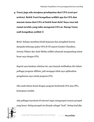  
4. Y
a
m
r
s
B
d
J
b
S
p
p
J
k
A
y
Yusry jug
action). B
macam m
ramai ne
sudi kong
Betul. Sele
daripada b
Jeremy Pa
besar saya
Seperti say
pelbagai p
pengalama
Jika anda b
konsepnya
Ada pelbag
yang besar
ga ada m
Boleh Yu
mana dar
ewbie yan
gsikan se
epas mem
beberapa p
almer dan
a dengan C
ya katakan
rogram af
an saya un
belum ken
a mudah.
gai merch
r. Setiap p
Hakc
menjana p
usri kong
ri CPA ni
ng tahu m
edikit ☺
mbaca kisah
pakar CPA
Amit Meh
CPA.
n sebelum
ffiliate, ja
ntuk prog
nal denga
hant di int
prospek in
cipta Terpeli
pendapa
gsikan se
i boleh b
mengena
h kejayaa
A di US se
hta sediki
m ini, saya
di mengap
ram CPA.
an program
ternet ingi
ni dirujuk
ihara www.p
atan dari
edikit ap
buat duit
ai CPA n
an dan me
eperti Gau
it sebanya
a banyak m
pa tidak s
.
m berbent
in mengu
sebagai “l
perniagaanin
i CPA (co
pa itu CP
t? Saya r
ni. Harap
engikuti ku
uher Chau
ak mengun
melibatka
saya aplik
tuk CPA a
mpul sen
lead”. Set
nternet.com/
ost per
PA dan
rasa tak
p Yusry
ursus
udhry,
ndang mi
n diri dala
asikan
atau PPL,
arai prosp
tiap lead ji
/blog
inat
am
pek
ika
 
