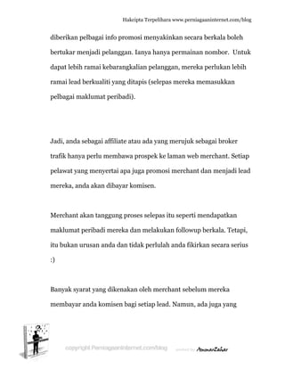  
d
b
d
ra
p
J
tr
p
m
M
m
it
:)
B
m
diberikan p
bertukar m
dapat lebih
amai lead
pelbagai m
Jadi, anda
rafik hany
pelawat ya
mereka, an
Merchant
maklumat
tu bukan u
)
Banyak sya
membayar
pelbagai i
menjadi pe
h ramai ke
d berkualit
maklumat
a sebagai a
ya perlu m
ang menye
nda akan
akan tang
peribadi
urusan an
arat yang
r anda kom
Hakc
info prom
elanggan.
ebarangka
ti yang dit
peribadi)
affiliate at
membawa
ertai apa j
dibayar k
ggung pro
mereka d
nda dan ti
dikenaka
misen bag
cipta Terpeli
mosi meny
Ianya ha
alian pela
tapis (sele
.
tau ada ya
prospek k
juga prom
komisen.
oses selepa
dan melak
idak perlu
an oleh me
gi setiap le
ihara www.p
akinkan s
nya perm
anggan, m
epas mere
ang meruj
ke laman
mosi merch
as itu sepe
kukan follo
ulah anda
erchant se
ead. Namu
perniagaanin
secara ber
mainan nom
mereka per
eka mema
uk sebaga
web merc
hant dan
erti mend
owup berk
fikirkan s
ebelum m
un, ada ju
nternet.com/
rkala boleh
mbor. Un
rlukan leb
asukkan
ai broker
chant. Set
menjadi l
dapatkan
kala. Teta
secara ser
mereka
uga yang
/blog
h
ntuk
bih
tiap
lead
api,
ius
 