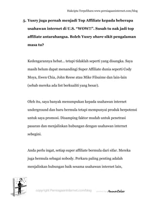  
5. Y
u
a
m
K
m
M
(s
O
u
u
p
s
A
ju
m
Yusry jug
usahawa
affiliate a
masa tu?
Kedengara
masih belu
Moya, Ewe
sebab me
Oleh itu, s
undergrou
untuk saya
pasaran da
ebegini.
Anda perlu
uga bermu
menjalinka
ga perna
n intern
antaraba
?
annya heb
um dapat
en Chia, J
reka ada l
aya banya
und dan ba
a promosi
an menjal
u ingat, se
ula sebaga
an hubun
Hakc
ah menja
net di U.S
angsa. Bo
bat... tetap
menandin
John Rees
list berku
ak menum
aru bermu
i. Disampi
linkan hub
etiap supe
ai nobody
ngan baik s
cipta Terpeli
adi Top A
S. “WOW
oleh Yus
pi tidaklah
ngi Super
se atau Mi
aliti yang
mpukan ke
ula tetapi
ing faktor
bungan d
er affiliate
y. Perkara
sesama us
ihara www.p
Affiliate k
W!!”. Sus
sry share
h seperti y
r Affiliate
ike Filsaim
besar).
epada usa
mempun
r mudah u
engan usa
e bermula
a paling pe
sahawan i
perniagaanin
kepada b
ah tu na
e sikit pe
yang disan
dunia sep
me dan lai
ahawan in
nyai produ
untuk pen
ahawan in
dari sifar
enting ada
internet la
nternet.com/
beberapa
ak jadi to
engalam
ngka. Saya
perti Cody
in-lain
nternet
uk berpote
netrasi
nternet
r. Mereka
alah
ain,
/blog
a
op
man
a
y
ensi
 